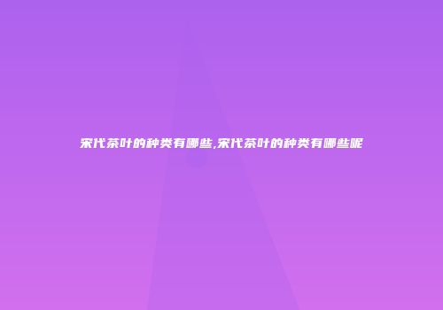 宋代茶叶的种类有哪些,宋代茶叶的种类有哪些呢