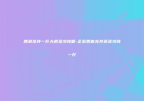 西湖龙井一斤大概多少钱呢-正宗西做龙井茶多少钱一斤