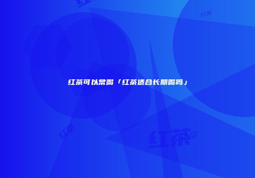 红茶可以常喝「红茶适合长期喝吗」