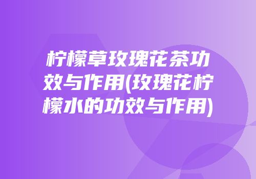 柠檬草玫瑰花茶功效与作用(玫瑰花柠檬水的功效与作用)