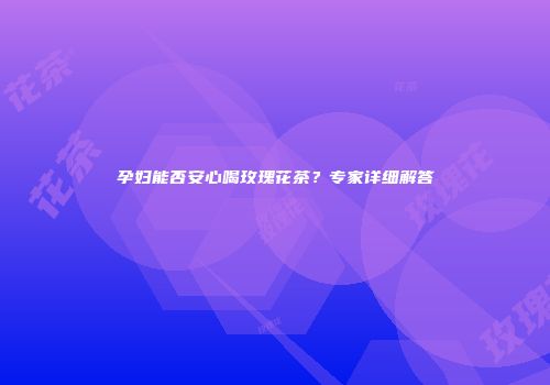 孕妇能否安心喝玫瑰花茶？专家详细解答