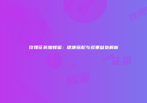 玫瑰花茶加蜂蜜：健康搭配与多重益处解析