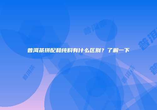 普洱茶拼配和纯料有什么区别？了解一下