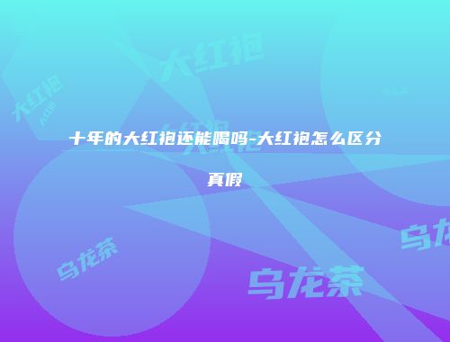 十年的大红袍还能喝吗-大红袍怎么区分真假