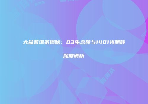 大益普洱茶揭秘：03生态砖与1401光阴砖深度解析