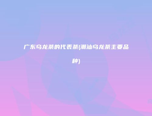 广东乌龙茶的代表茶(潮汕乌龙茶主要品种)