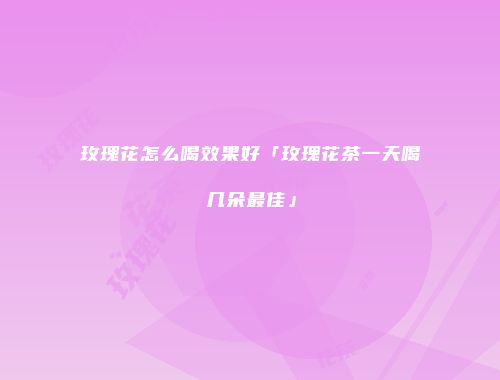 玫瑰花怎么喝效果好「玫瑰花茶一天喝几朵最佳」
