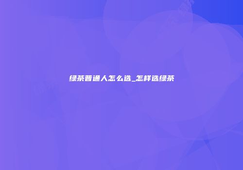 绿茶普通人怎么选_怎样选绿茶