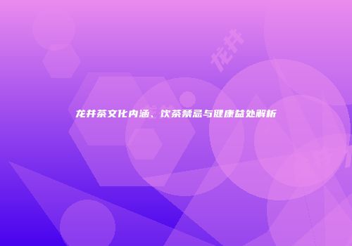 龙井茶文化内涵、饮茶禁忌与健康益处解析