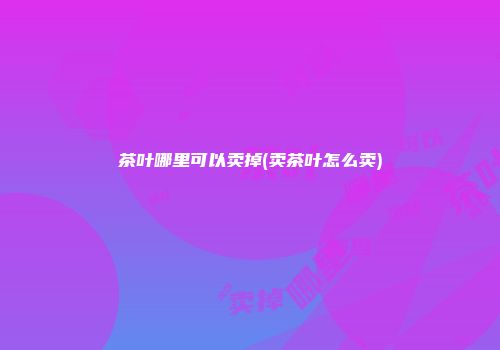 茶叶哪里可以卖掉(卖茶叶怎么卖)