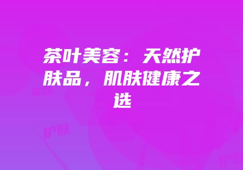 茶叶美容：天然护肤品，肌肤健康之选