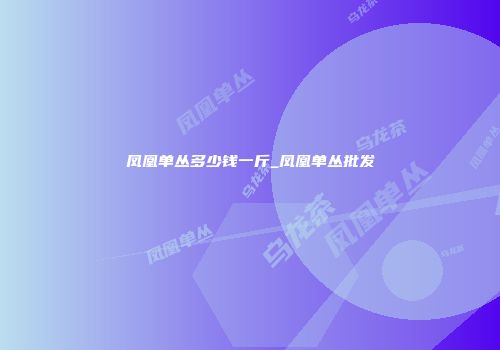 凤凰单丛多少钱一斤_凤凰单丛批发