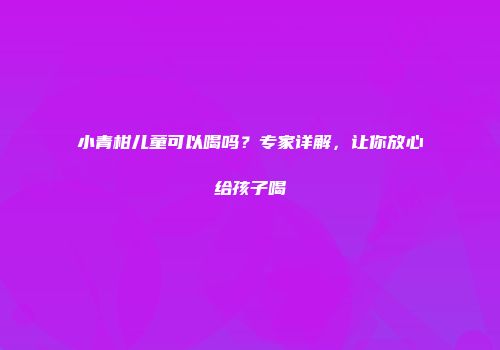 小青柑儿童可以喝吗？专家详解，让你放心给孩子喝