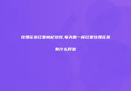 玫瑰花茶红枣枸杞功效,每天喝一杯红枣玫瑰花茶有什么好处