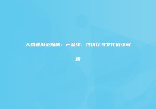 大益普洱茶探秘：产品线、性价比与文化底蕴解析