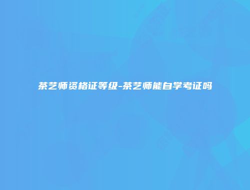 茶艺师资格证等级-茶艺师能自学考证吗