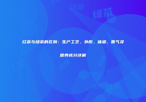 红茶与绿茶的区别：生产工艺、外形、味道、香气及营养成分详解