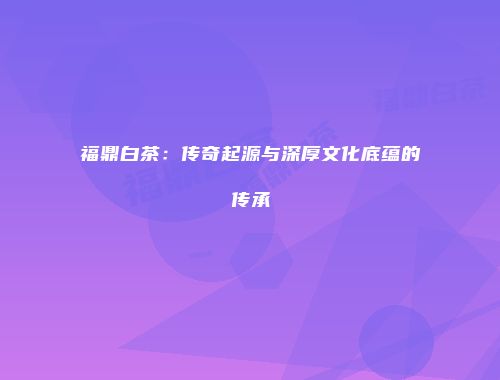 福鼎白茶：传奇起源与深厚文化底蕴的传承