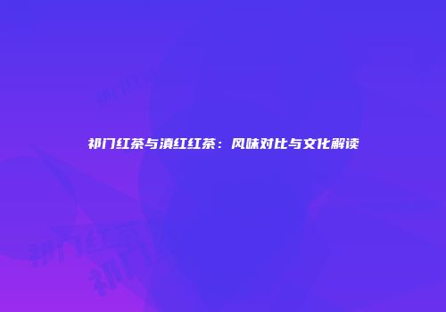 祁门红茶与滇红红茶：风味对比与文化解读