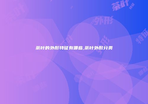 茶叶的外形特征有哪些,茶叶外形分类