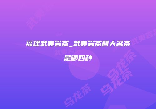 福建武夷岩茶_武夷岩茶四大名茶是哪四种