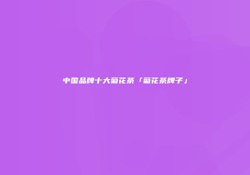 中国品牌十大菊花茶「菊花茶牌子」