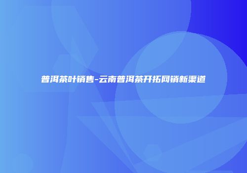 普洱茶叶销售-云南普洱茶开拓网销新渠道