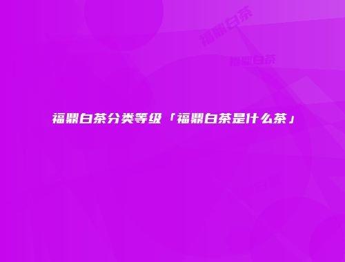 福鼎白茶分类等级「福鼎白茶是什么茶」