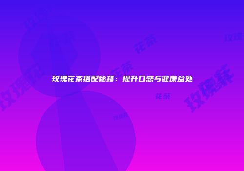 玫瑰花茶搭配秘籍：提升口感与健康益处