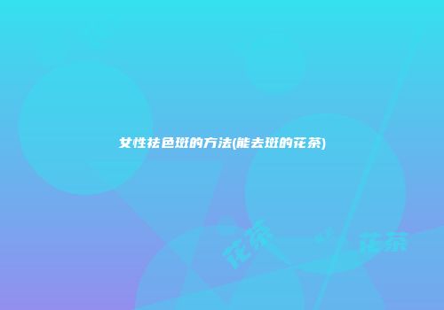 女性祛色斑的方法(能去斑的花茶)