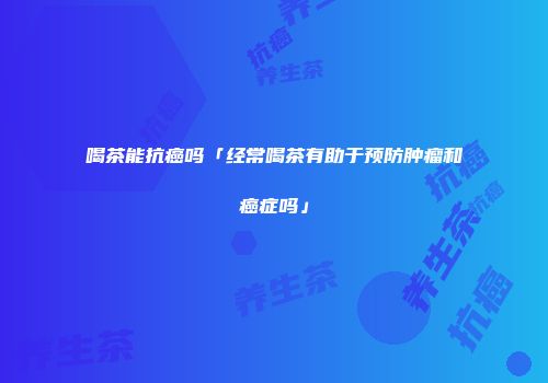 喝茶能抗癌吗「经常喝茶有助于预防肿瘤和癌症吗」