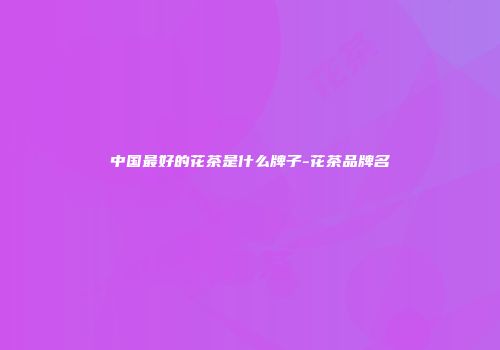 中国最好的花茶是什么牌子-花茶品牌名