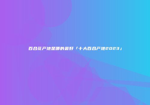 百合花产地是哪的最好「十大百合产地2023」