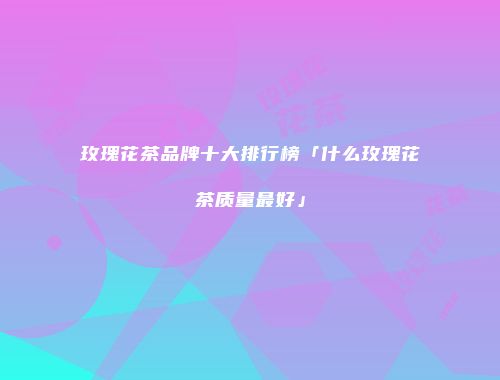 玫瑰花茶品牌十大排行榜「什么玫瑰花茶质量最好」