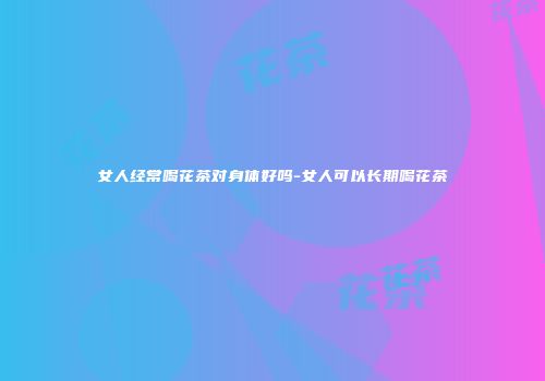女人经常喝花茶对身体好吗-女人可以长期喝花茶