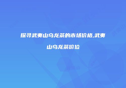探寻武夷山乌龙茶的市场价格,武夷山乌龙茶价位