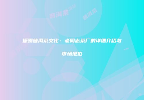 探索普洱茶文化：老同志茶厂的详细介绍与市场地位