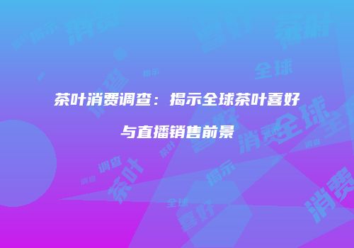 茶叶消费调查：揭示全球茶叶喜好与直播销售前景