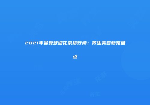 2021年最受欢迎花茶排行榜：养生美容新宠盘点