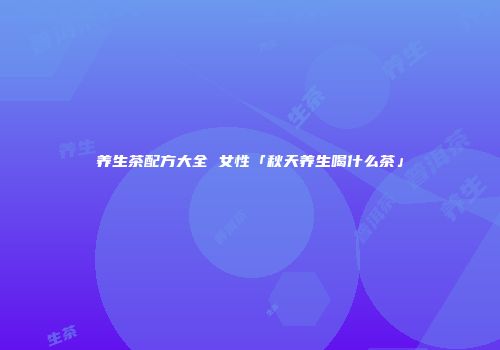 养生茶配方大全 女性「秋天养生喝什么茶」