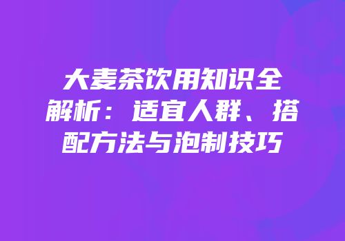 大麦茶饮用知识全解析：适宜人群、搭配方法与泡制技巧