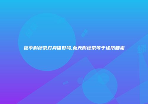 秋季喝绿茶对身体好吗,夏天喝绿茶等于涂防晒霜