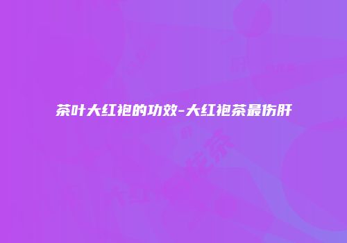 茶叶大红袍的功效-大红袍茶最伤肝