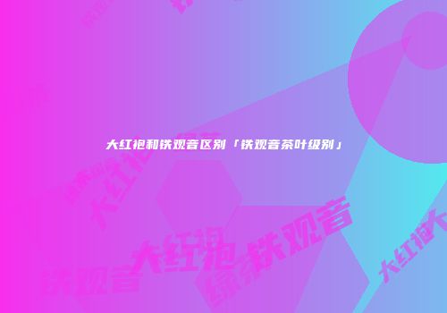 大红袍和铁观音区别「铁观音茶叶级别」