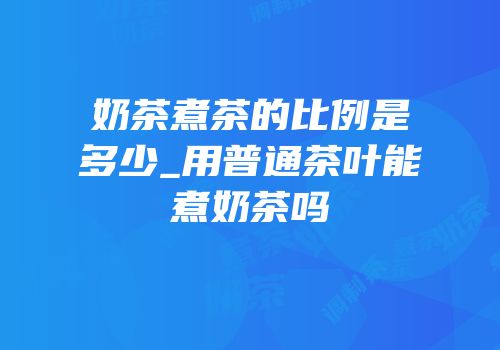 奶茶煮茶的比例是多少_用普通茶叶能煮奶茶吗