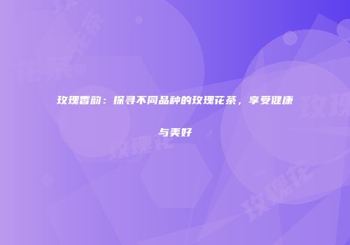 玫瑰香韵：探寻不同品种的玫瑰花茶，享受健康与美好