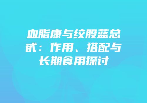 血脂康与绞股蓝总甙：作用、搭配与长期食用探讨