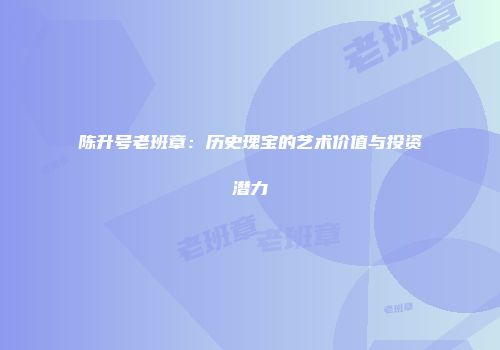 陈升号老班章：历史瑰宝的艺术价值与投资潜力