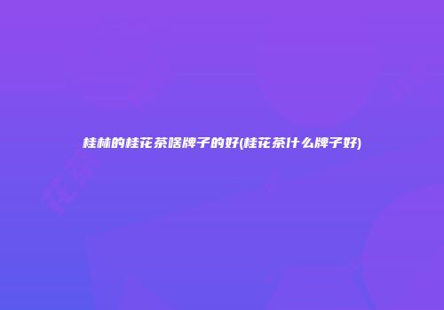 桂林的桂花茶啥牌子的好(桂花茶什么牌子好)