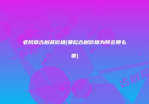 老班章古树茶价格(曼松古树价格为何会那么贵)